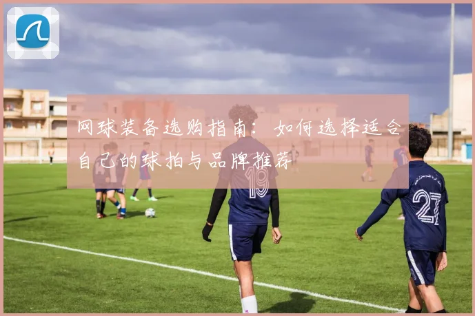 网球装备选购指南：如何选择适合自己的球拍与品牌推荐