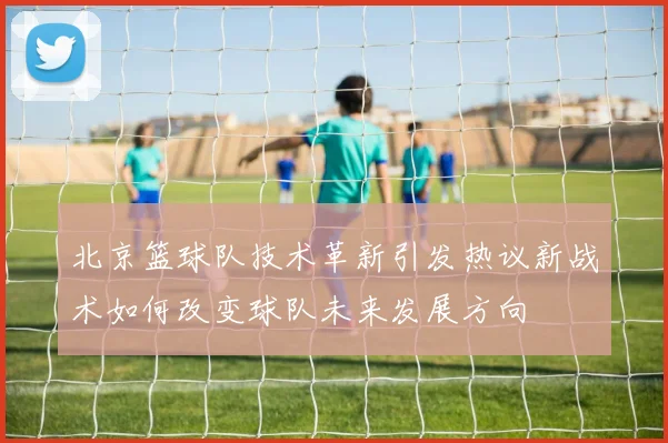 北京篮球队技术革新引发热议新战术如何改变球队未来发展方向