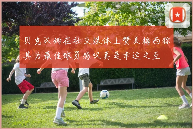 贝克汉姆在社交媒体上赞美梅西称其为最佳球员感叹真是幸运之至
