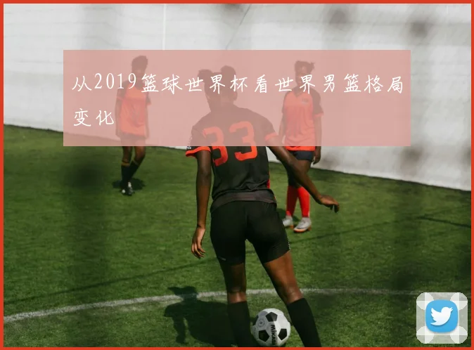 从2019篮球世界杯看世界男篮格局变化