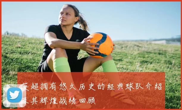 英超拥有悠久历史的经典球队介绍及其辉煌战绩回顾