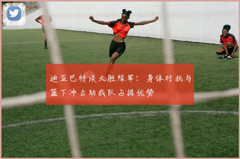 迪亚巴特谈大胜绿军：身体对抗与篮下冲击助我队占据优势